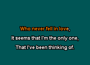 Who neverfell in love,

It seems that I'm the only one,

That I've been thinking of.