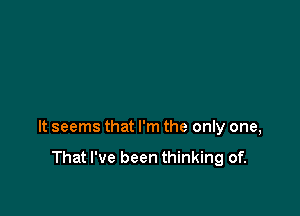 It seems that I'm the only one,

That I've been thinking of.