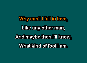 Why can't I fall in love,

Like any other man,

And maybe then I'll know,
What kind of fool I am.