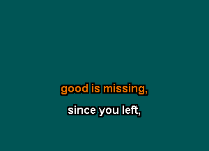 good is missing,

since you left,