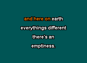 and here on earth
everythings different

there's an

emptiness.