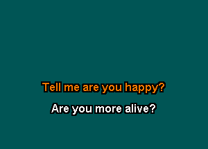 Tell me are you happy?

Are you more alive?