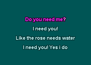 Do you need me?
I need you!

Like the rose needs water

lneed you! Yes i do