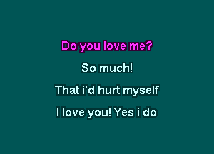 Do you love me?

So much!

That i'd hurt myself

I love you! Yes i do