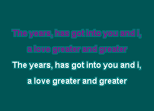 The years, has got into you and i,

a love greater and greater