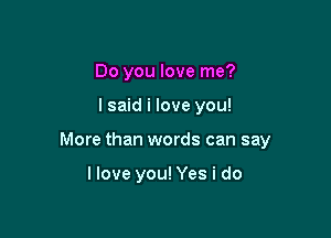 Do you love me?

lsaid i love you!

More than words can say

llove you! Yes i do