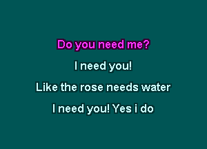 Do you need me?
I need you!

Like the rose needs water

lneed you! Yes i do