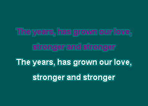 The years, has grown our love,

stronger and stronger