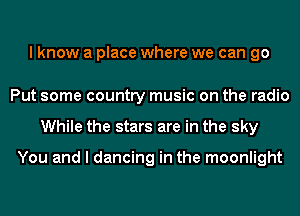 I know a place where we can go

Put some country music on the radio
While the stars are in the sky

You and I dancing in the moonlight