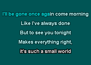 I'll be gone once again come morning
Like I've always done

But to see you tonight

Makes everything right,

it's such a small world