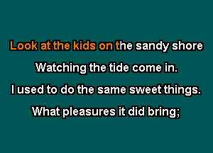 Look at the kids on the sandy shore
Watching the tide come in.
I used to do the same sweet things.

What pleasures it did bring