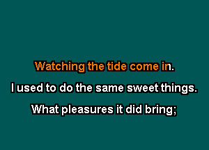 Watching the tide come in.

lused to do the same sweet things.

What pleasures it did bring