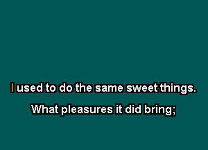 lused to do the same sweet things.

What pleasures it did bring