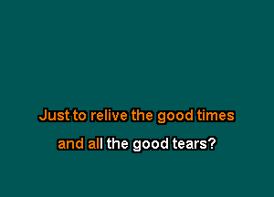 Just to relive the good times

and all the good tears?