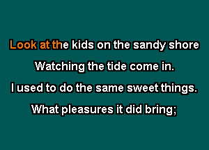 Look at the kids on the sandy shore
Watching the tide come in.
I used to do the same sweet things.

What pleasures it did bring