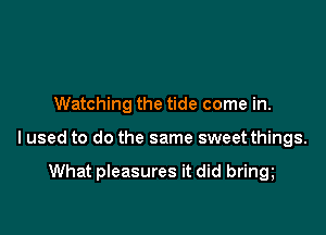 Watching the tide come in.

lused to do the same sweet things.

What pleasures it did bring