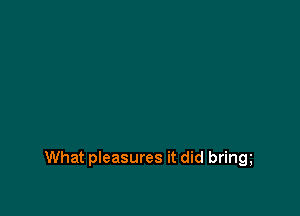 What pleasures it did bring
