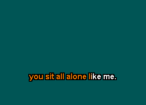 you sit all alone like me.
