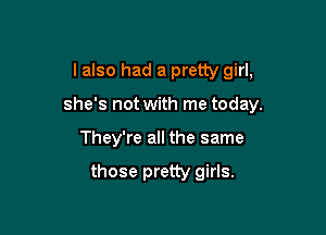 I also had a pretty girl,
she's not with me today.

They're all the same

those pretty girls.