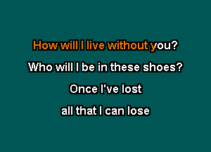 How will I live without you?

Who will I be in these shoes?
Once I've lost

all thatl can lose