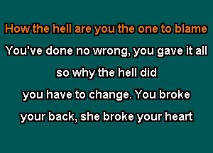 How the hell are you the one to blame
You've done no wrong, you gave it all
so why the hell did
you have to change. You broke

your back, she broke your heart