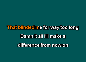 That blinded me for way too long

Damn it all I'll make a

difference from now on