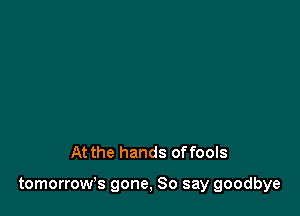 At the hands offools

tomorrow's gone, So say goodbye