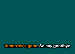 tomorrow's gone, So say goodbye