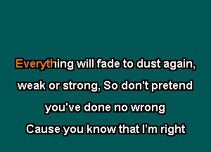 Everything will fade to dust again,
weak or strong, 80 don't pretend
you've done no wrong

Cause you know that Pm right