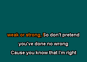 weak or strong, 80 don't pretend

you've done no wrong

Cause you know that I'm right