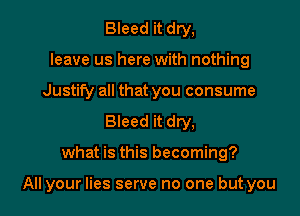 Bleed it dry,
leave us here with nothing
Justify all that you consume
Bleed it dry,

what is this becoming?

All your lies serve no one but you