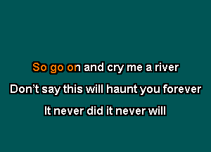 So go on and cry me a river

Donlt say this will haunt you forever

It never did it never will