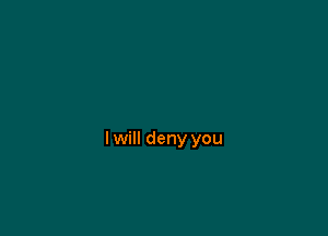 I will deny you