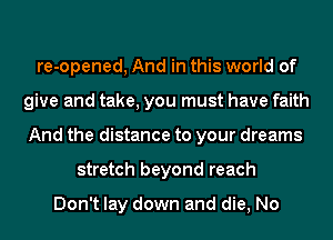 re-opened, And in this world of
give and take, you must have faith
And the distance to your dreams
stretch beyond reach

Don't lay down and die, No