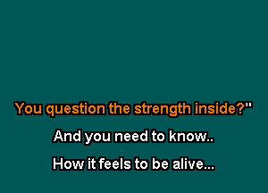 You question the strength inside?

And you need to know..

How it feels to be alive...