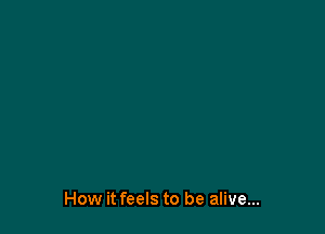 How it feels to be alive...