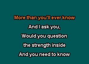 More than you'll ever know
And I ask you,
Would you question

the strength inside

And you need to know