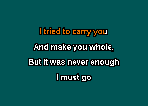 ltried to carry you

And make you whole,

But it was never enough

I must go