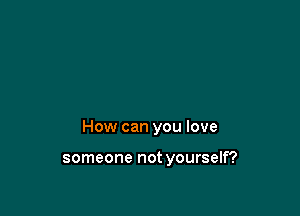 How can you love

someone not yourself?
