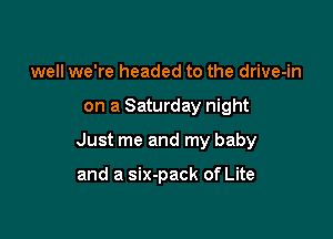 well we're headed to the drive-in

on a Saturday night

Just me and my baby

and a six-pack of Lite