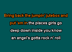 Bring back thejumpin'jutebox and

put 'em in the places girls go

deep down inside you know

an angel's gotta rock n' roll