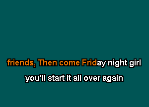 friends, Then come Friday night girl

you'll start it all over again