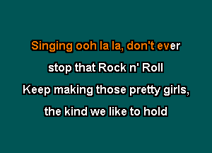 Singing ooh la la, don't ever
stop that Rock n' Roll

Keep making those pretty girls,
the kind we like to hold