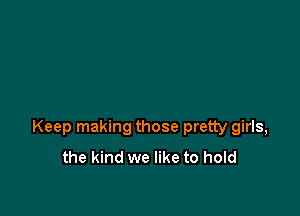 Keep making those pretty girls,
the kind we like to hold