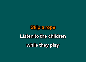 Skip a rope

Listen to the children

while they play