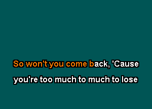 So won't you come back, 'Cause

you're too much to much to lose