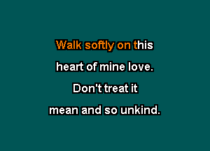 Walk softly on this

heart of mine love.
Don't treat it

mean and so unkind.