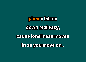 please let me

down real easy,

cause loneliness moves

in as you move on..