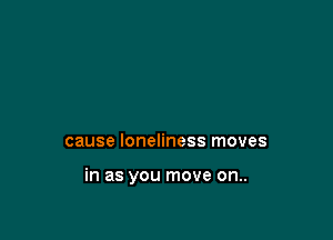 cause loneliness moves

in as you move on..