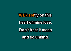 Walk softly on this

heart of mine love.
Don't treat it mean

and so unkind.